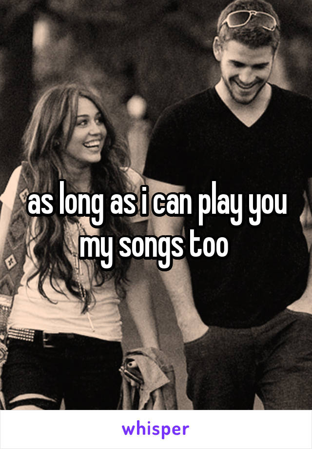 as long as i can play you my songs too 