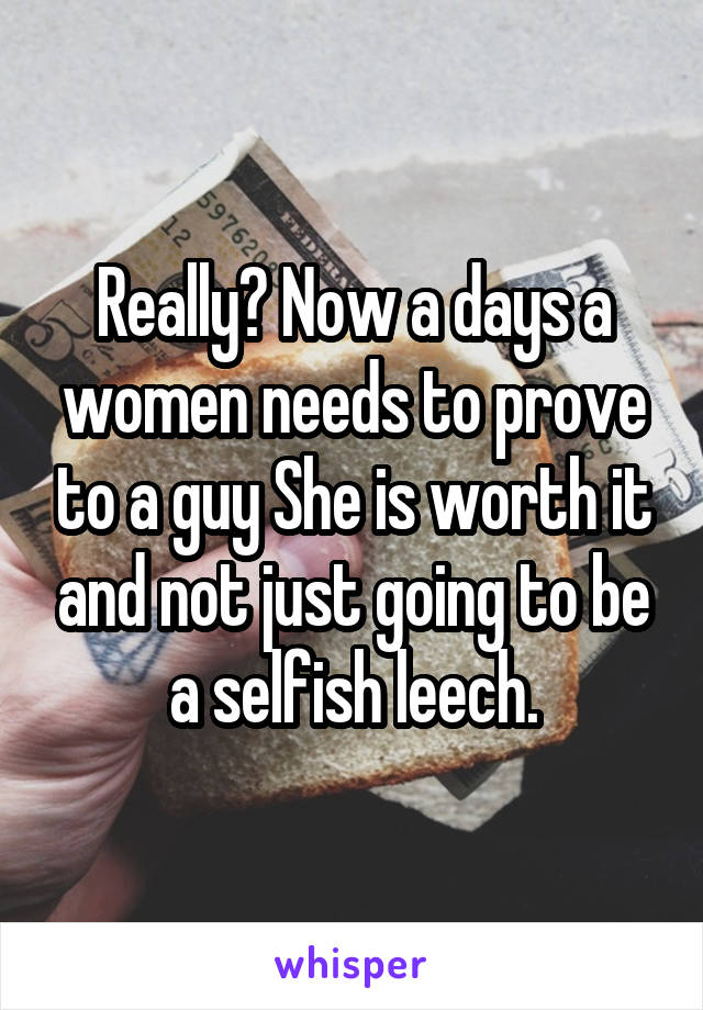 Really? Now a days a women needs to prove to a guy She is worth it and not just going to be a selfish leech.