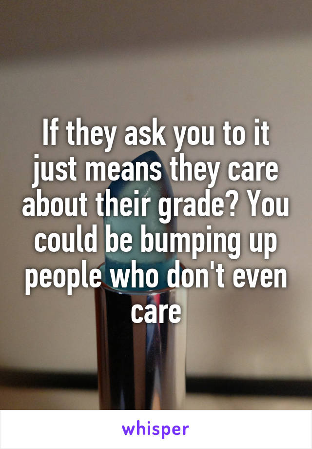 If they ask you to it just means they care about their grade? You could be bumping up people who don't even care