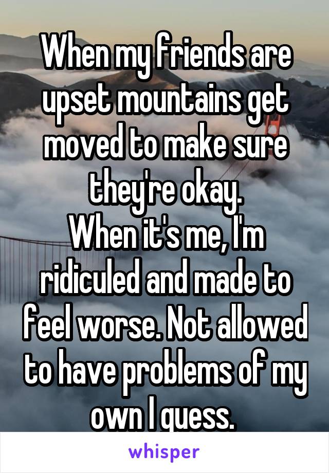 When my friends are upset mountains get moved to make sure they're okay.
When it's me, I'm ridiculed and made to feel worse. Not allowed to have problems of my own I guess. 