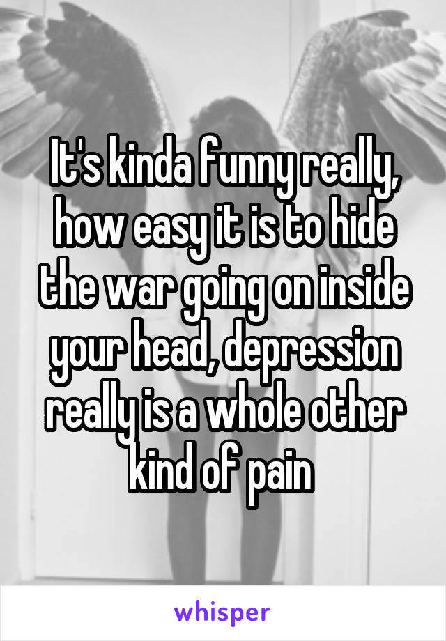 It's kinda funny really, how easy it is to hide the war going on inside your head, depression really is a whole other kind of pain 
