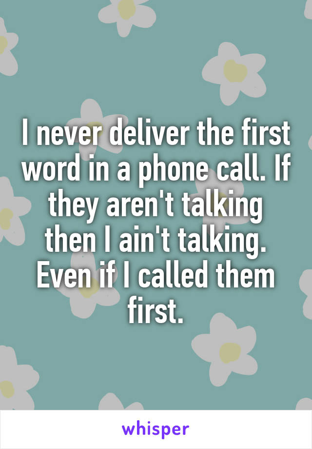 I never deliver the first word in a phone call. If they aren't talking then I ain't talking. Even if I called them first.
