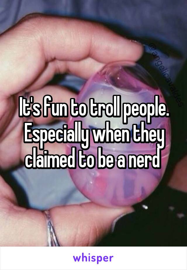 It's fun to troll people.
Especially when they claimed to be a nerd 