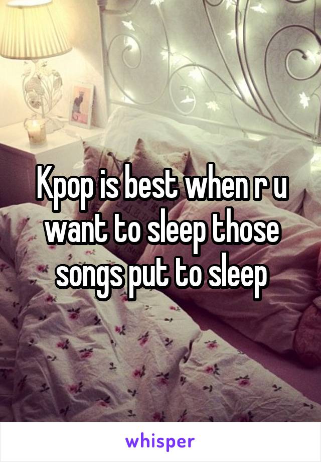 Kpop is best when r u want to sleep those songs put to sleep
