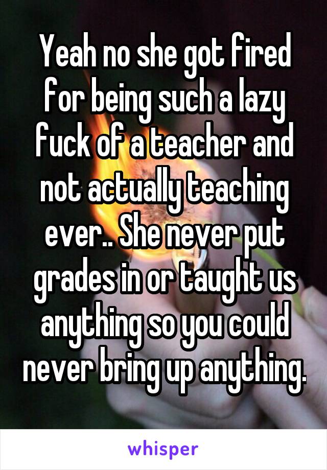Yeah no she got fired for being such a lazy fuck of a teacher and not actually teaching ever.. She never put grades in or taught us anything so you could never bring up anything. 