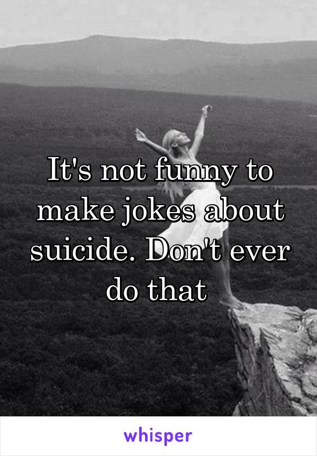 It's not funny to make jokes about suicide. Don't ever do that 