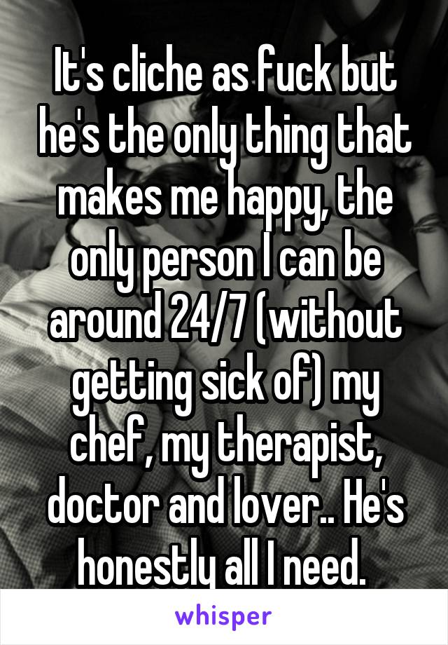 It's cliche as fuck but he's the only thing that makes me happy, the only person I can be around 24/7 (without getting sick of) my chef, my therapist, doctor and lover.. He's honestly all I need. 