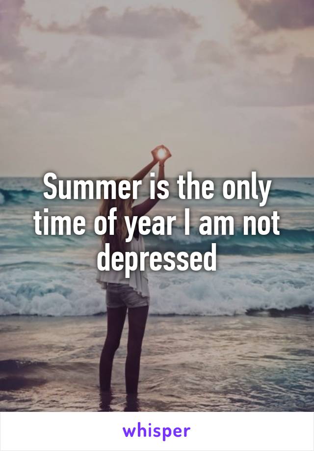 Summer is the only time of year I am not depressed