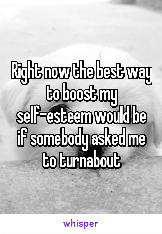 Right now the best way to boost my self-esteem would be if somebody asked me to turnabout