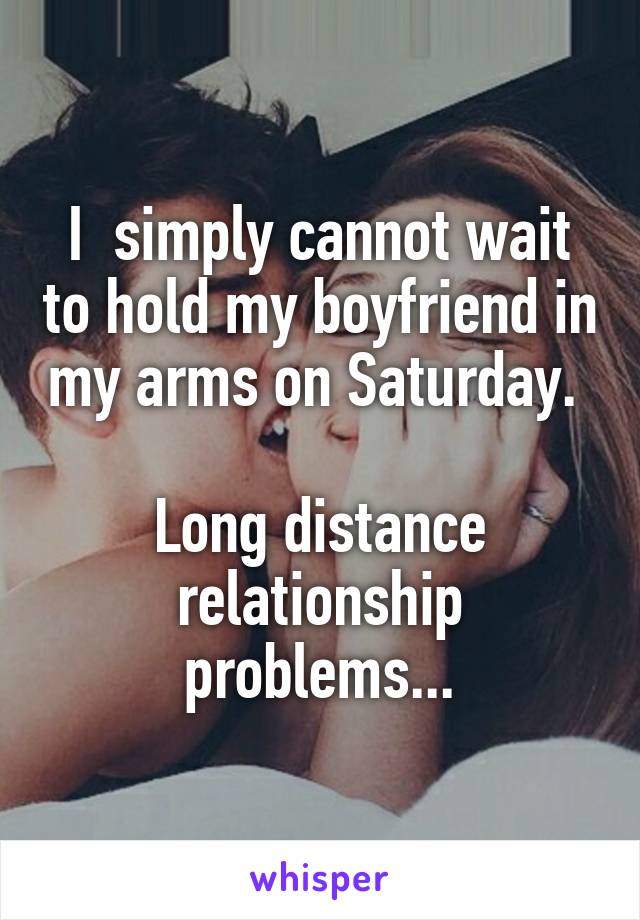 I  simply cannot wait to hold my boyfriend in my arms on Saturday. 

Long distance relationship problems...