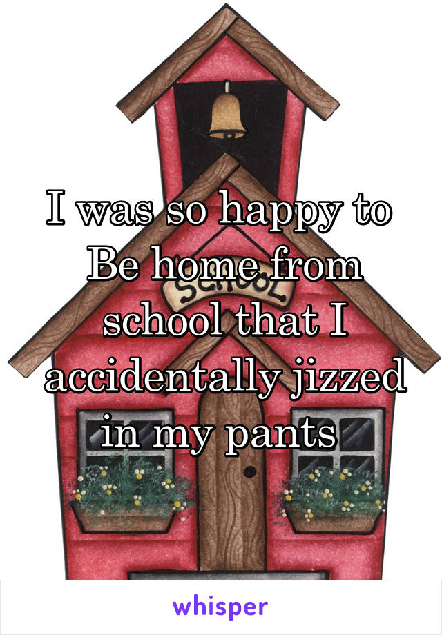 I was so happy to 
Be home from school that I accidentally jizzed in my pants 