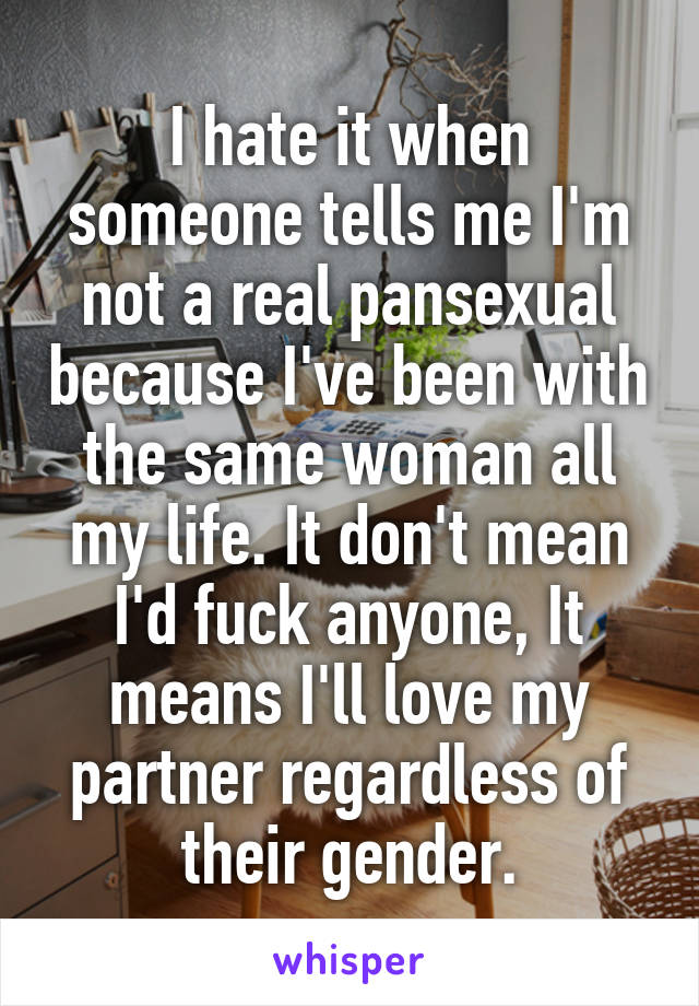 I hate it when someone tells me I'm not a real pansexual because I've been with the same woman all my life. It don't mean I'd fuck anyone, It means I'll love my partner regardless of their gender.