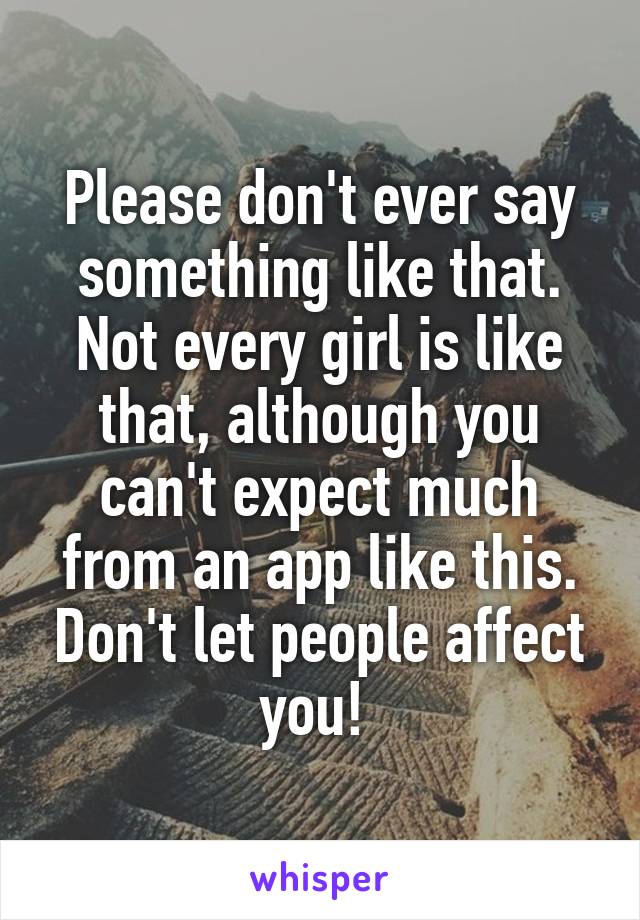 Please don't ever say something like that. Not every girl is like that, although you can't expect much from an app like this. Don't let people affect you! 