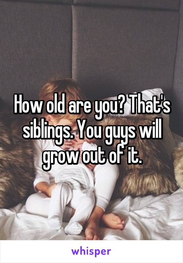 How old are you? That's siblings. You guys will grow out of it.