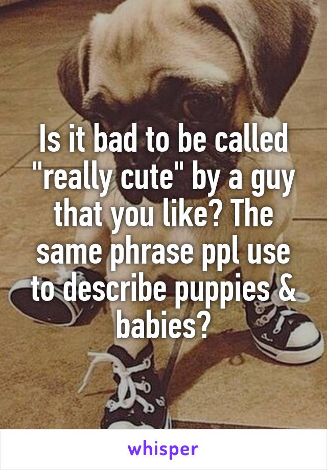 Is it bad to be called "really cute" by a guy that you like? The same phrase ppl use to describe puppies & babies?