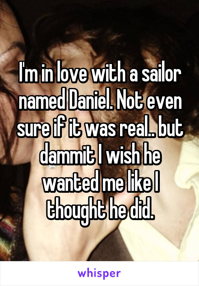 I'm in love with a sailor named Daniel. Not even sure if it was real.. but dammit I wish he wanted me like I thought he did.