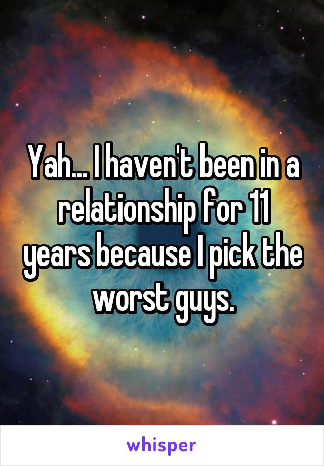 Yah... I haven't been in a relationship for 11 years because I pick the worst guys.