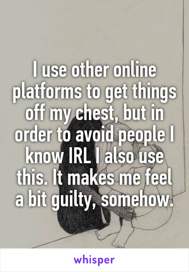 I use other online platforms to get things off my chest, but in order to avoid people I know IRL I also use this. It makes me feel a bit guilty, somehow.