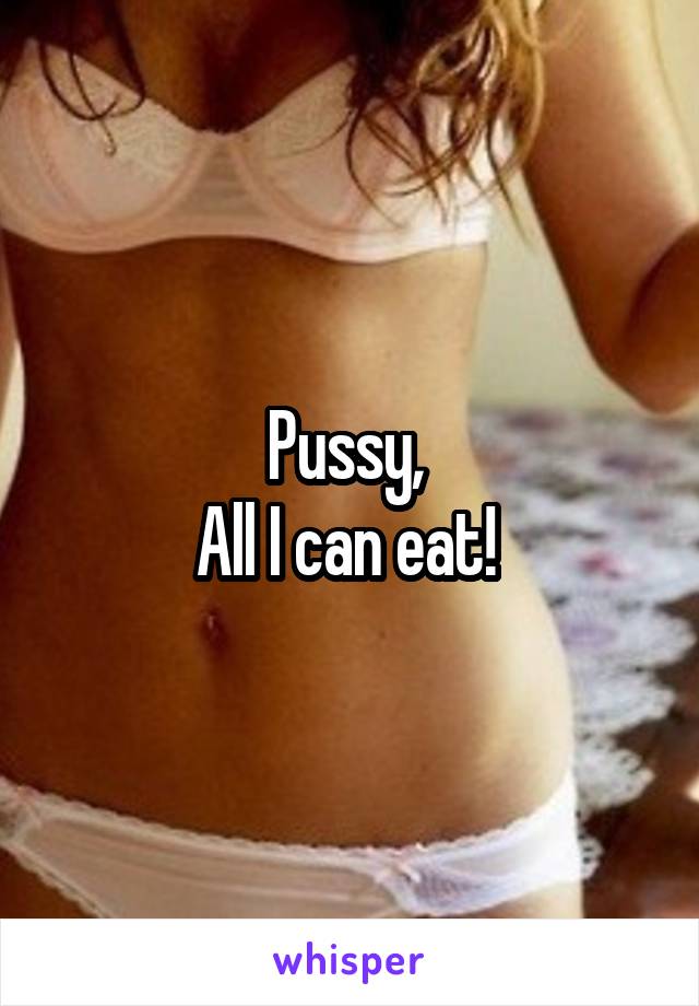 Pussy, 
All I can eat! 