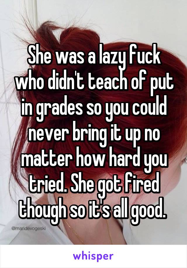 She was a lazy fuck who didn't teach of put in grades so you could never bring it up no matter how hard you tried. She got fired though so it's all good. 