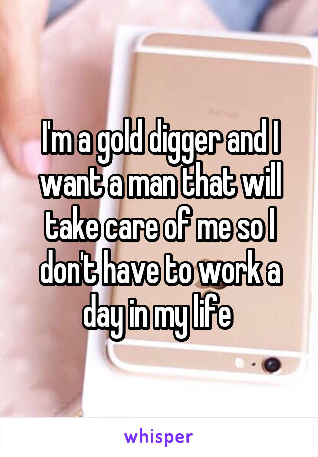 I'm a gold digger and I want a man that will take care of me so I don't have to work a day in my life 