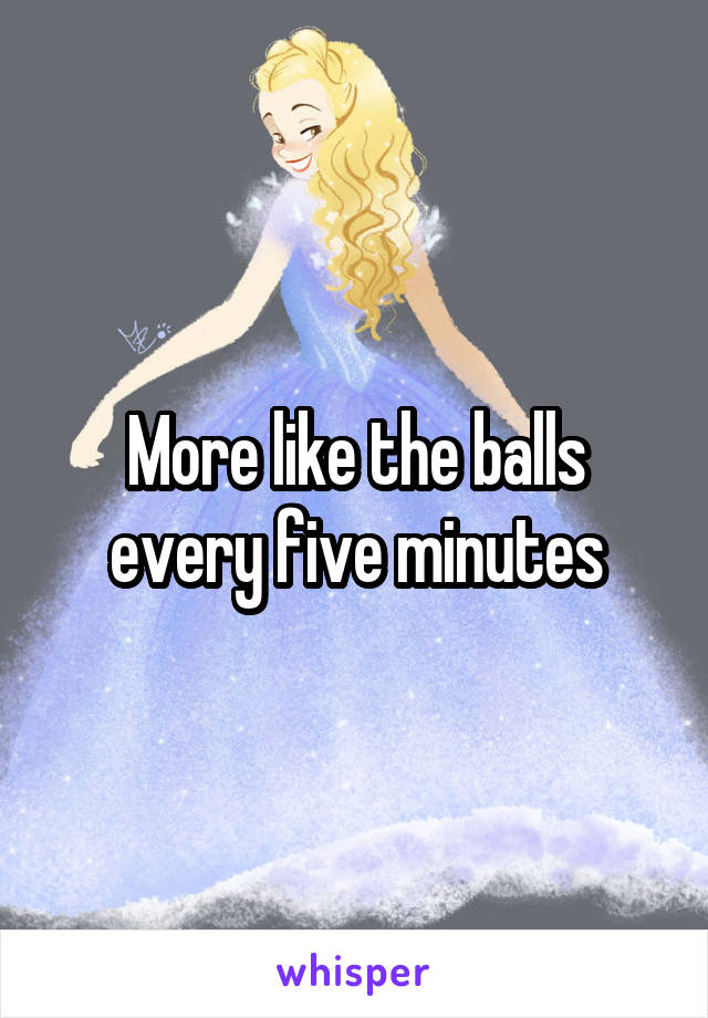 More like the balls every five minutes