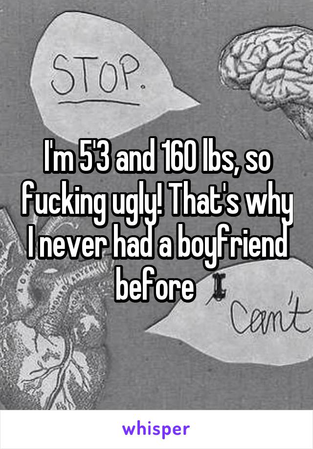 I'm 5'3 and 160 lbs, so fucking ugly! That's why I never had a boyfriend before 