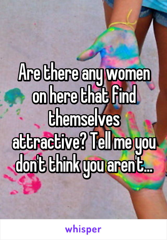 Are there any women on here that find themselves attractive? Tell me you don't think you aren't...