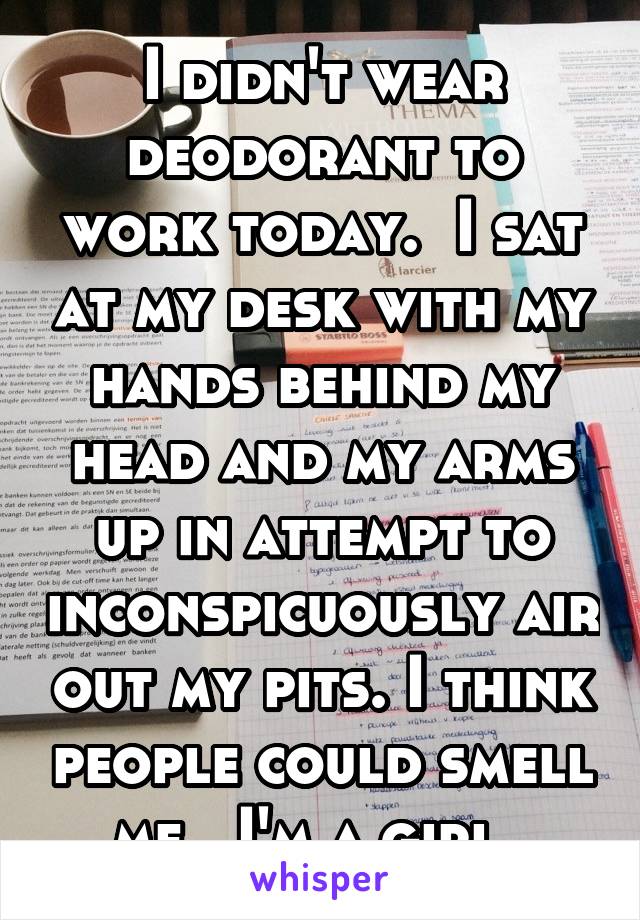 I didn't wear deodorant to work today.  I sat at my desk with my hands behind my head and my arms up in attempt to inconspicuously air out my pits. I think people could smell me.  I'm a girl. 