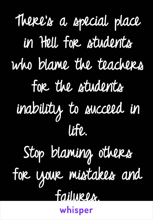 There's a special place in Hell for students who blame the teachers for the students inability to succeed in life.
Stop blaming others for your mistakes and failures.