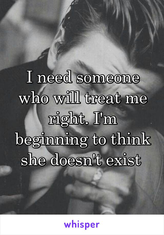 I need someone who will treat me right. I'm beginning to think she doesn't exist 