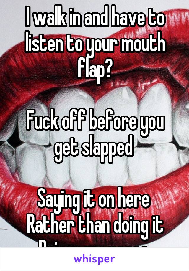 I walk in and have to listen to your mouth flap?

Fuck off before you get slapped 

Saying it on here 
Rather than doing it
Brings me peace 