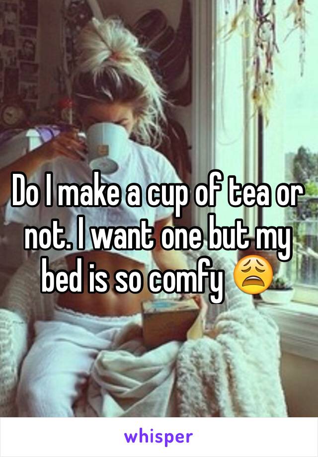 Do I make a cup of tea or not. I want one but my bed is so comfy 😩