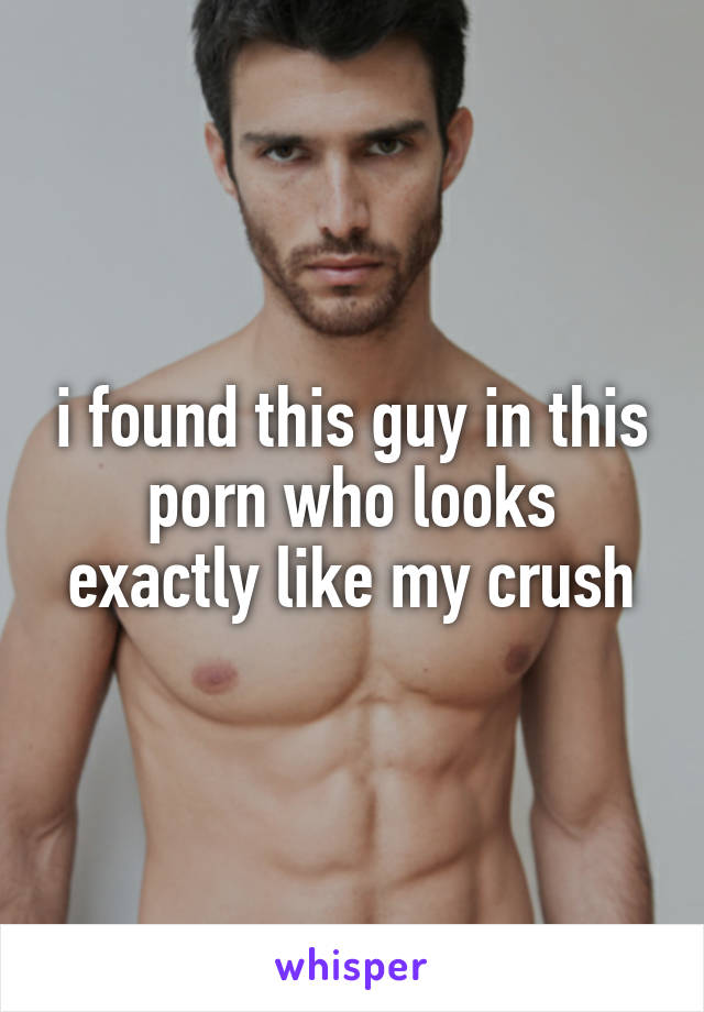 i found this guy in this porn who looks exactly like my crush