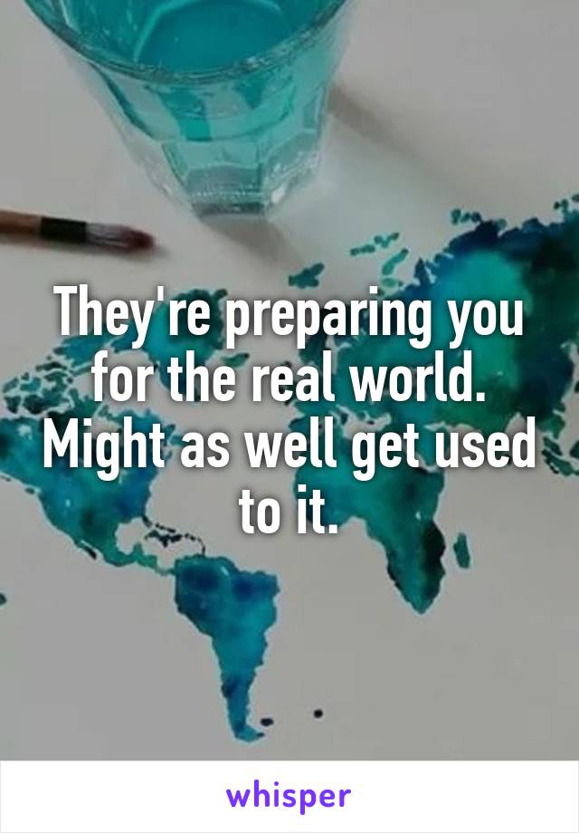 They're preparing you for the real world. Might as well get used to it.