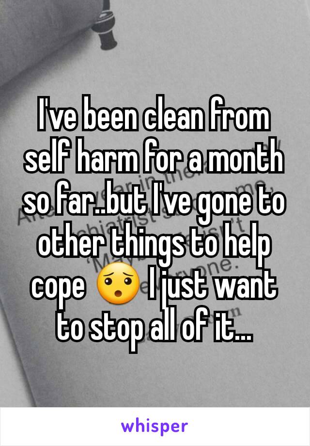 I've been clean from self harm for a month so far..but I've gone to other things to help cope 😯 I just want to stop all of it...