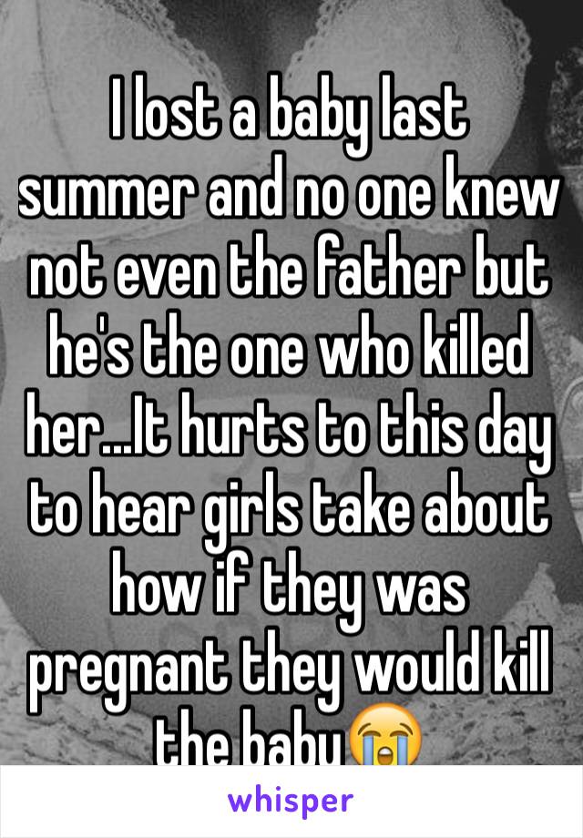 I lost a baby last summer and no one knew not even the father but he's the one who killed her...It hurts to this day to hear girls take about how if they was pregnant they would kill the baby😭