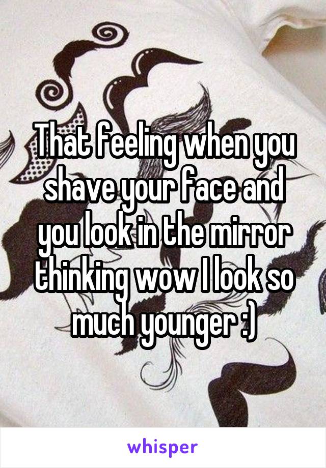 That feeling when you shave your face and you look in the mirror thinking wow I look so much younger :)