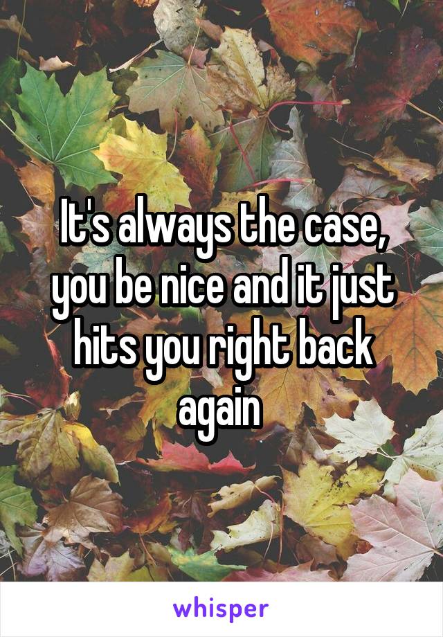 It's always the case, you be nice and it just hits you right back again 