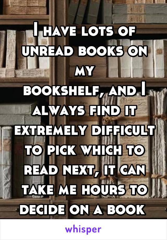 I have lots of unread books on my
bookshelf, and I always find it extremely difficult to pick which to read next, it can take me hours to decide on a book 