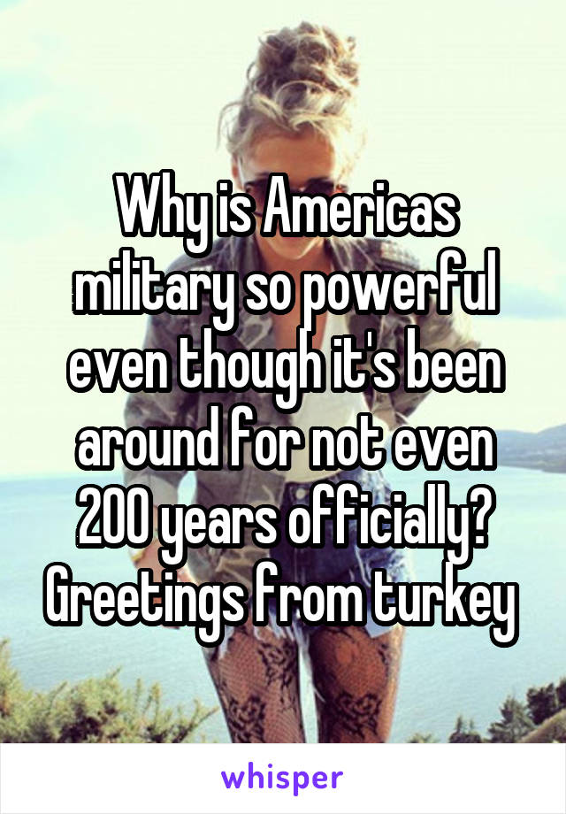 Why is Americas military so powerful even though it's been around for not even 200 years officially? Greetings from turkey 