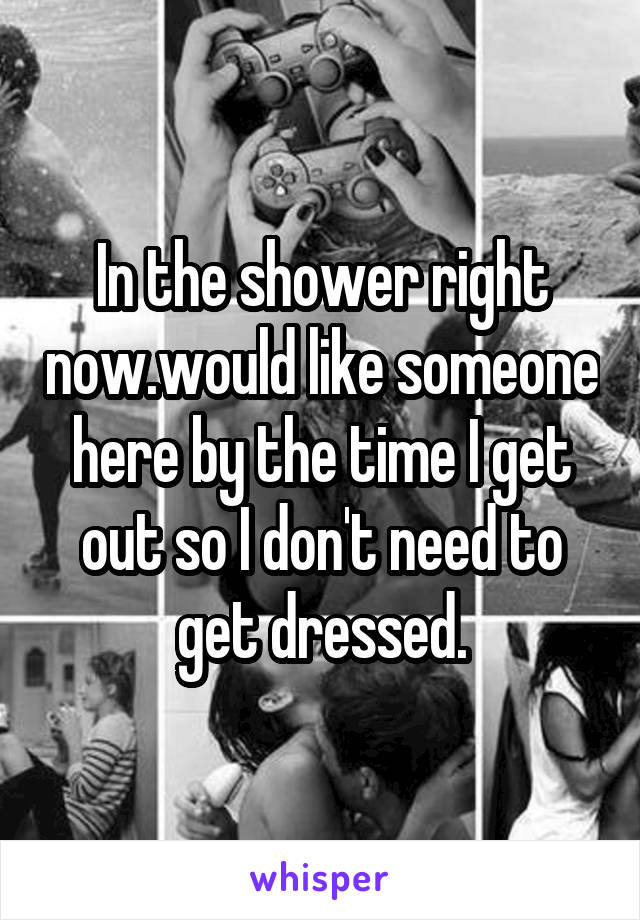In the shower right now.would like someone here by the time I get out so I don't need to get dressed.