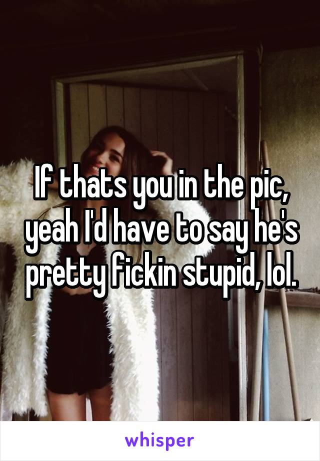 If thats you in the pic, yeah I'd have to say he's pretty fickin stupid, lol.