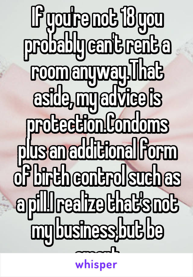 If you're not 18 you probably can't rent a room anyway.That aside, my advice is protection.Condoms plus an additional form of birth control such as a pill.I realize that's not my business,but be smart