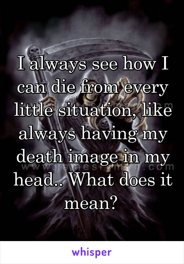 I always see how I can die from every little situation, like always having my death image in my head.. What does it mean? 