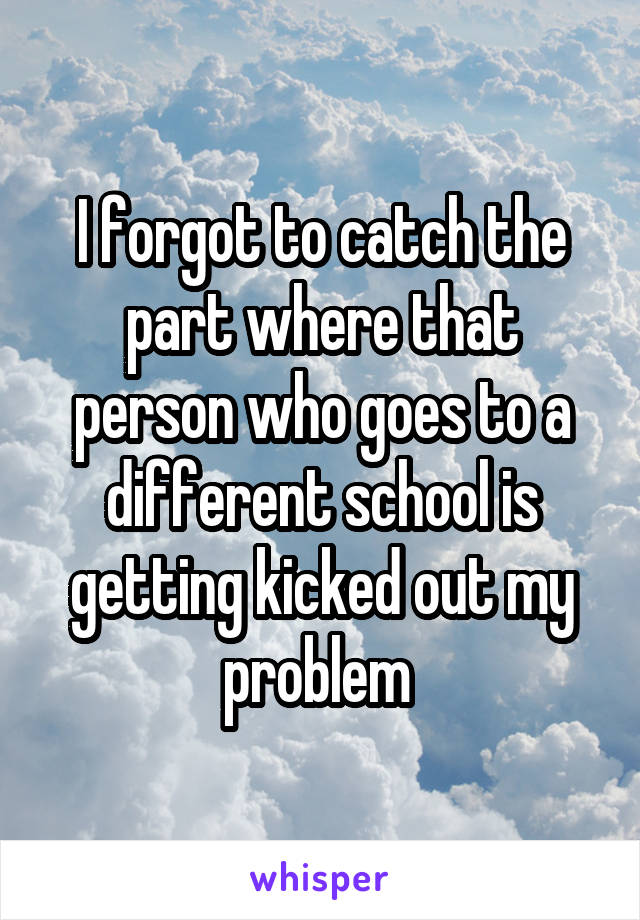 I forgot to catch the part where that person who goes to a different school is getting kicked out my problem 