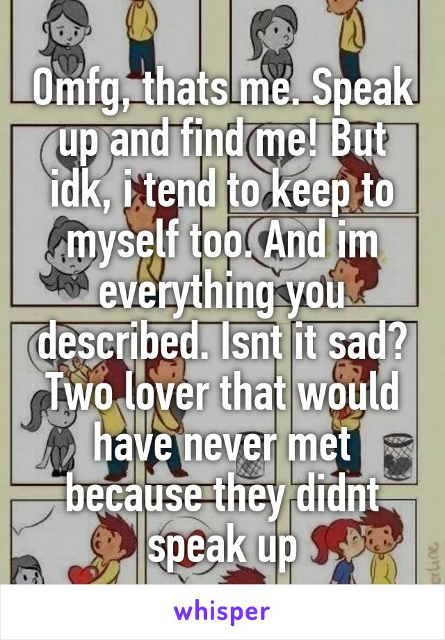 Omfg, thats me. Speak up and find me! But idk, i tend to keep to myself too. And im everything you described. Isnt it sad? Two lover that would have never met because they didnt speak up