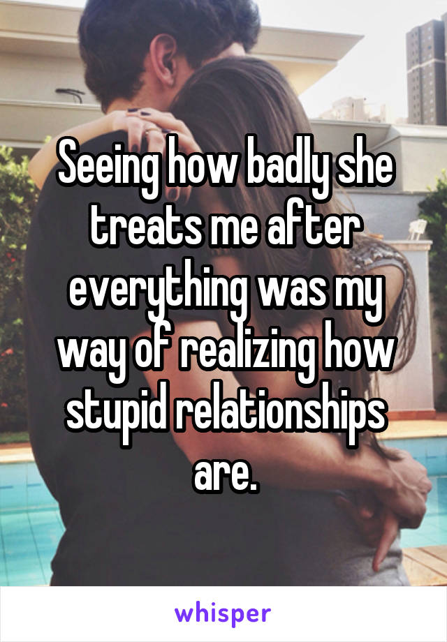 Seeing how badly she treats me after everything was my way of realizing how stupid relationships are.