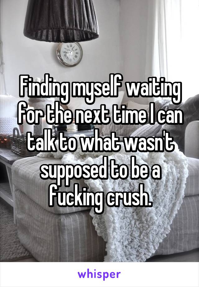 Finding myself waiting for the next time I can talk to what wasn't supposed to be a fucking crush.