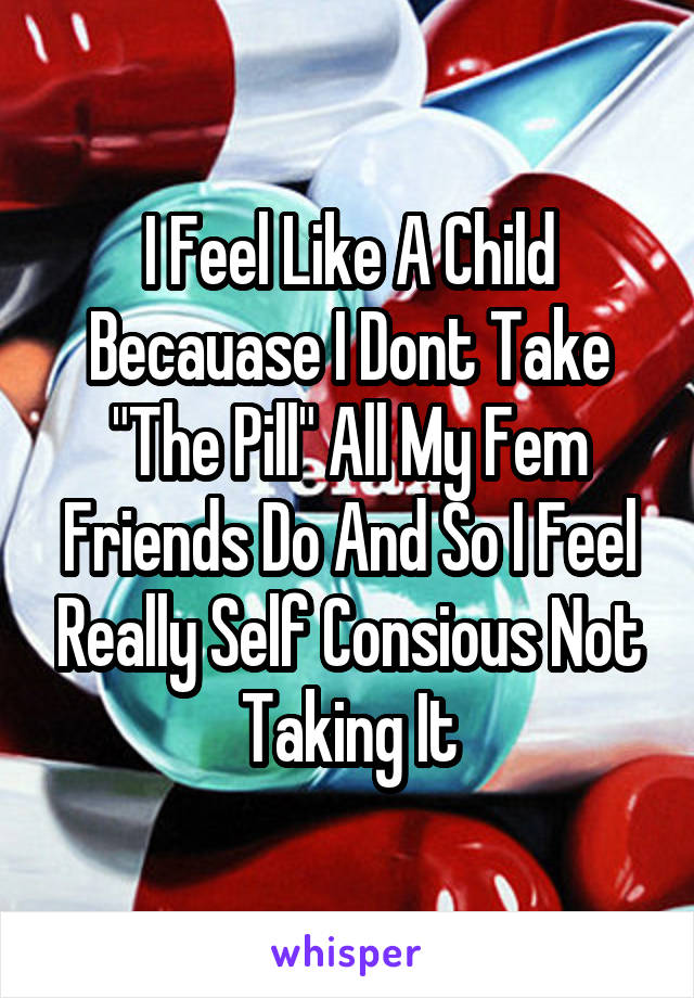 I Feel Like A Child Becauase I Dont Take "The Pill" All My Fem Friends Do And So I Feel Really Self Consious Not Taking It